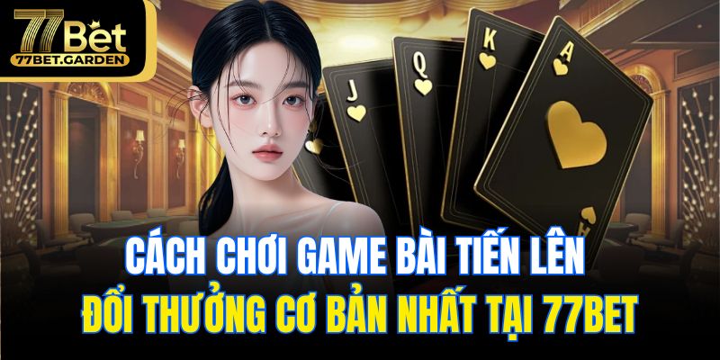 Cách chơi game bài tiến lên đổi thưởng cơ bản nhất tại 77bet
